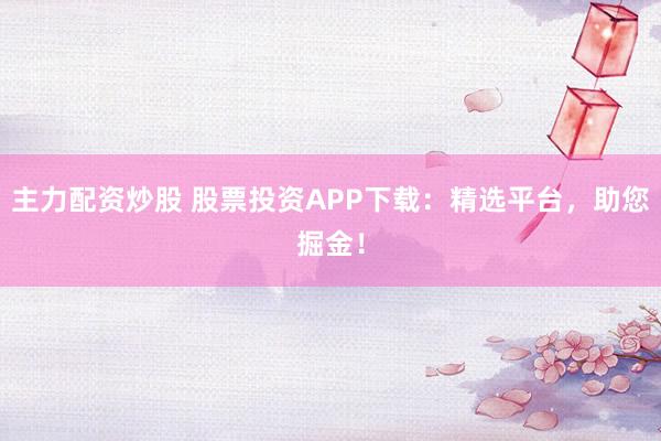 主力配资炒股 股票投资APP下载：精选平台，助您掘金！