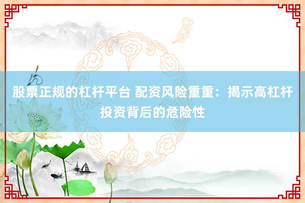 股票正规的杠杆平台 配资风险重重：揭示高杠杆投资背后的危险性