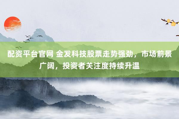 配资平台官网 金发科技股票走势强劲，市场前景广阔，投资者关注度持续升温