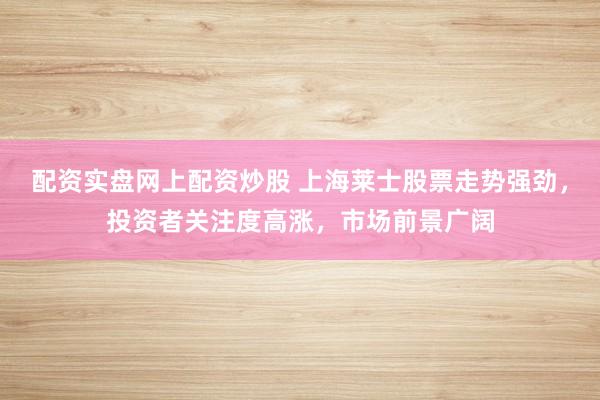 配资实盘网上配资炒股 上海莱士股票走势强劲，投资者关注度高涨，市场前景广阔