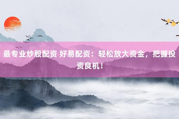最专业炒股配资 好易配资：轻松放大资金，把握投资良机！