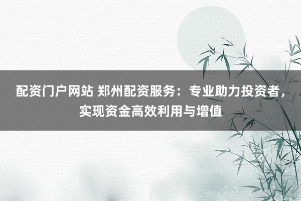 配资门户网站 郑州配资服务：专业助力投资者，实现资金高效利用与增值