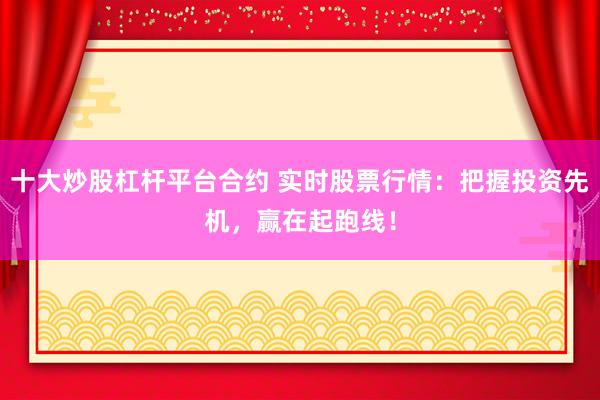 十大炒股杠杆平台合约 实时股票行情：把握投资先机，赢在起跑线！