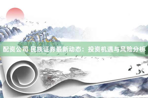 配资公司 民族证券最新动态：投资机遇与风险分析