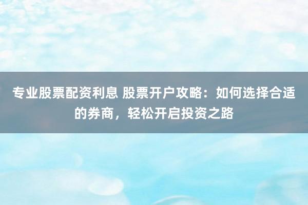 专业股票配资利息 股票开户攻略：如何选择合适的券商，轻松开启投资之路