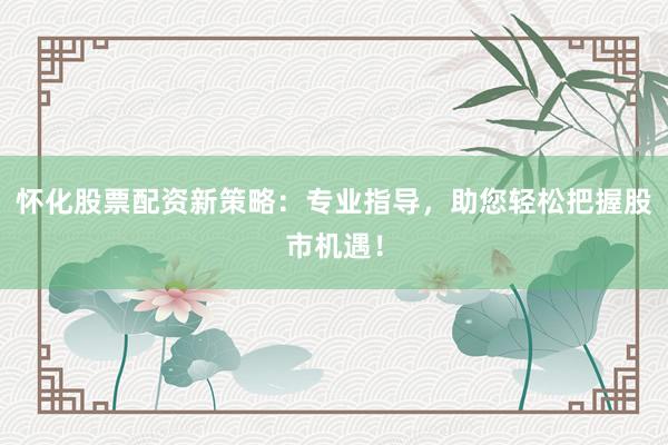 怀化股票配资新策略：专业指导，助您轻松把握股市机遇！