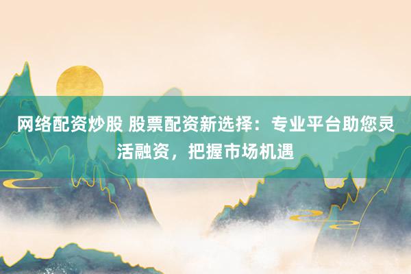 网络配资炒股 股票配资新选择：专业平台助您灵活融资，把握市场机遇