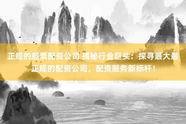 正规的股票配资公司 揭秘行业巨头：探寻最大最正规的配资公司，配资服务新标杆！