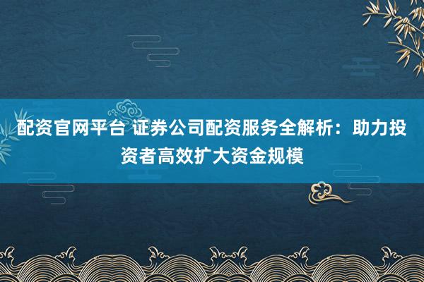配资官网平台 证券公司配资服务全解析：助力投资者高效扩大资金规模