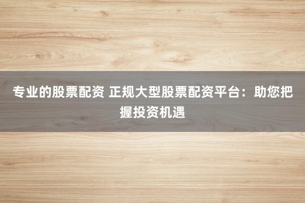 专业的股票配资 正规大型股票配资平台：助您把握投资机遇