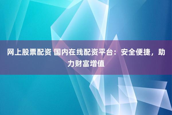 网上股票配资 国内在线配资平台：安全便捷，助力财富增值