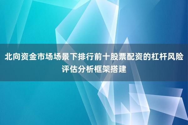 北向资金市场场景下排行前十股票配资的杠杆风险评估分析框架搭建