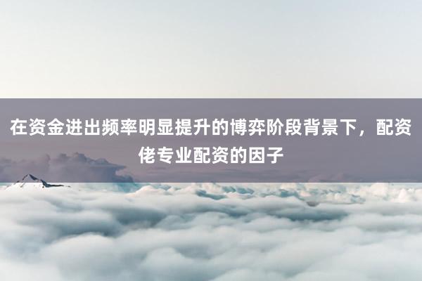 在资金进出频率明显提升的博弈阶段背景下，配资佬专业配资的因子