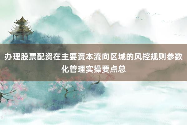 办理股票配资在主要资本流向区域的风控规则参数化管理实操要点总