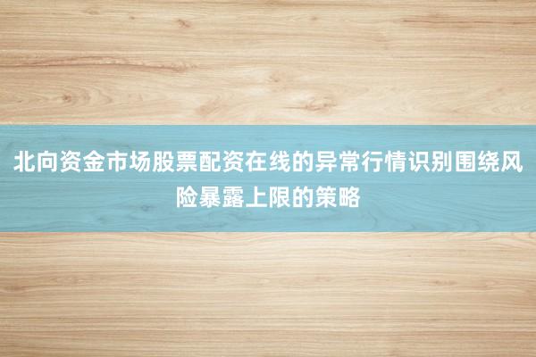 北向资金市场股票配资在线的异常行情识别围绕风险暴露上限的策略