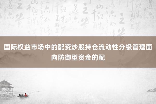 国际权益市场中的配资炒股持仓流动性分级管理面向防御型资金的配