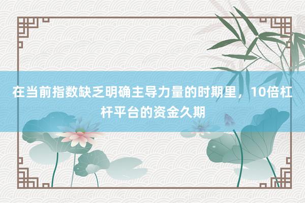 在当前指数缺乏明确主导力量的时期里，10倍杠杆平台的资金久期