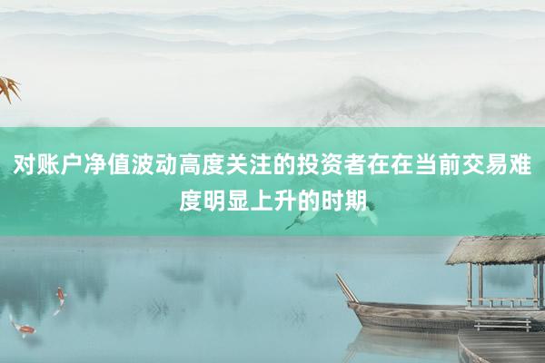 对账户净值波动高度关注的投资者在在当前交易难度明显上升的时期