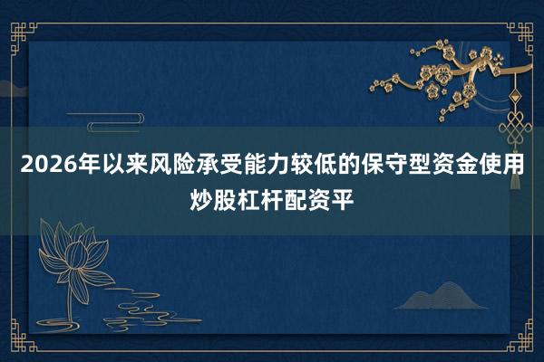2026年以来风险承受能力较低的保守型资金使用炒股杠杆配资平