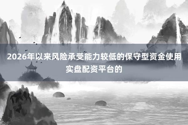 2026年以来风险承受能力较低的保守型资金使用实盘配资平台的