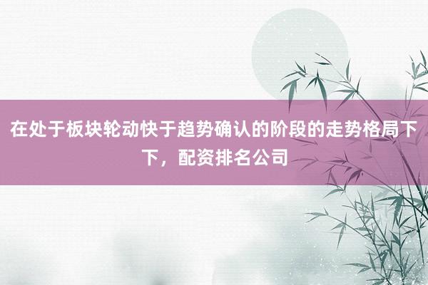 在处于板块轮动快于趋势确认的阶段的走势格局下下，配资排名公司