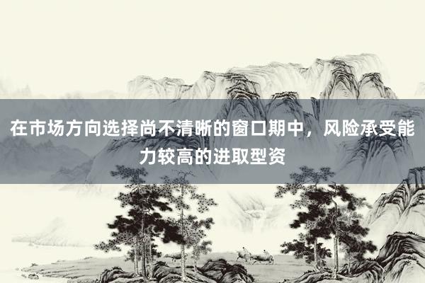 在市场方向选择尚不清晰的窗口期中，风险承受能力较高的进取型资