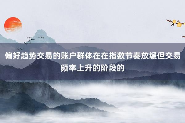 偏好趋势交易的账户群体在在指数节奏放缓但交易频率上升的阶段的