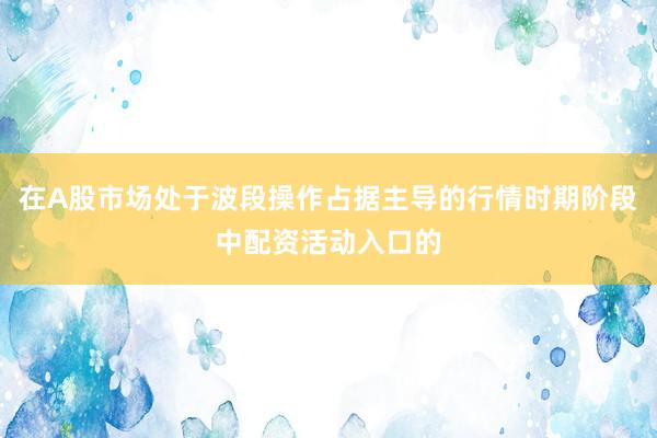 在A股市场处于波段操作占据主导的行情时期阶段中配资活动入口的