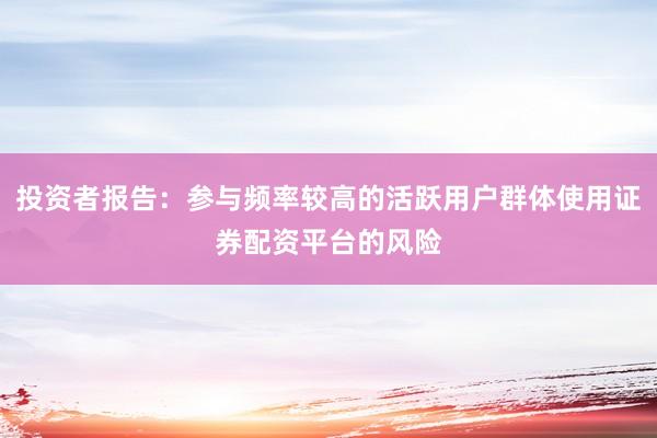 投资者报告：参与频率较高的活跃用户群体使用证券配资平台的风险