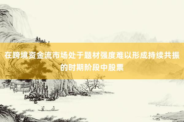 在跨境资金流市场处于题材强度难以形成持续共振的时期阶段中股票