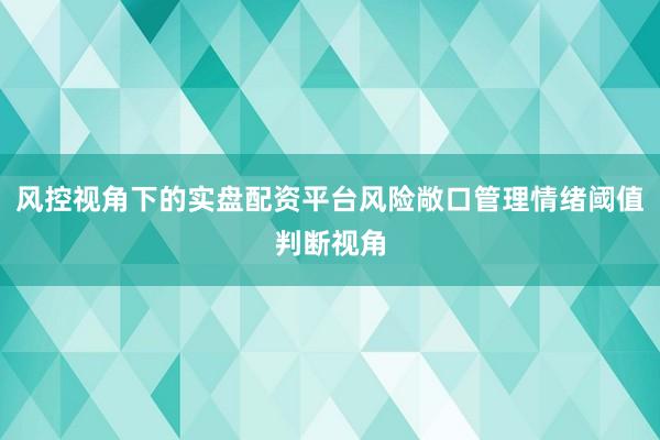 风控视角下的实盘配资平台风险敞口管理情绪阈值判断视角