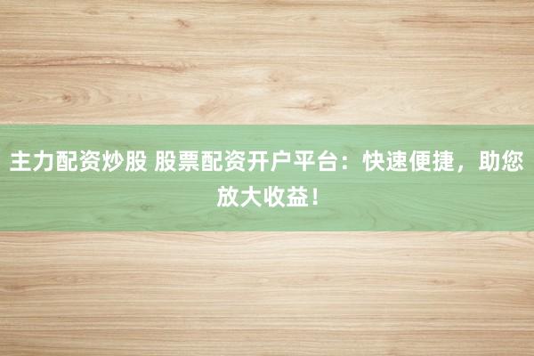 主力配资炒股 股票配资开户平台：快速便捷，助您放大收益！