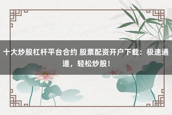 十大炒股杠杆平台合约 股票配资开户下载：极速通道，轻松炒股！
