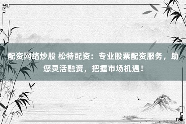配资网络炒股 松特配资：专业股票配资服务，助您灵活融资，把握市场机遇！