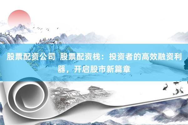 股票配资公司  股票配资栈：投资者的高效融资利器，开启股市新篇章
