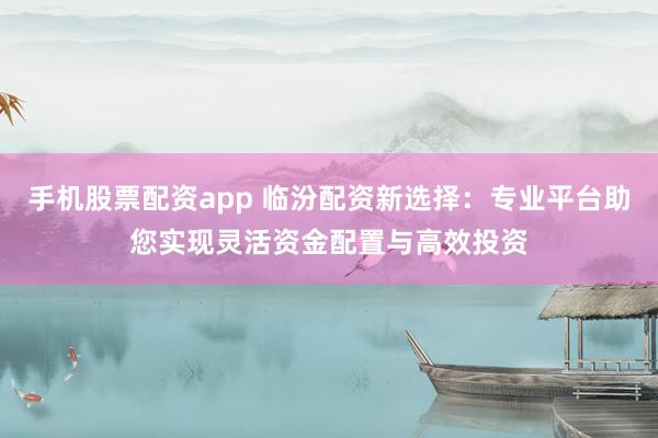 手机股票配资app 临汾配资新选择：专业平台助您实现灵活资金配置与高效投资