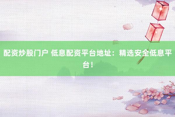 配资炒股门户 低息配资平台地址：精选安全低息平台！