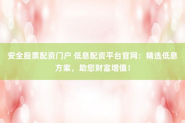 安全股票配资门户 低息配资平台官网：精选低息方案，助您财富增值！