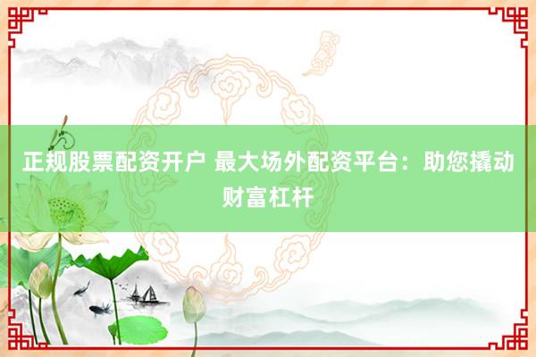 正规股票配资开户 最大场外配资平台：助您撬动财富杠杆
