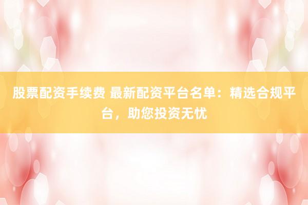 股票配资手续费 最新配资平台名单：精选合规平台，助您投资无忧