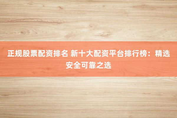 正规股票配资排名 新十大配资平台排行榜：精选安全可靠之选
