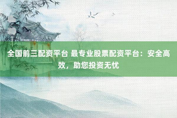 全国前三配资平台 最专业股票配资平台：安全高效，助您投资无忧