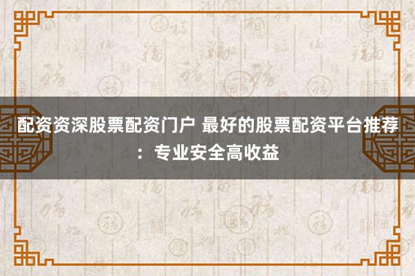 配资资深股票配资门户 最好的股票配资平台推荐：专业安全高收益