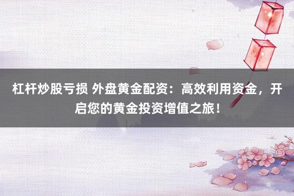 杠杆炒股亏损 外盘黄金配资：高效利用资金，开启您的黄金投资增值之旅！