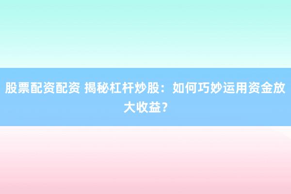 股票配资配资 揭秘杠杆炒股：如何巧妙运用资金放大收益？