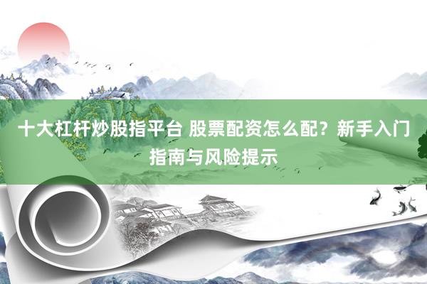十大杠杆炒股指平台 股票配资怎么配？新手入门指南与风险提示