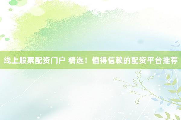 线上股票配资门户 精选！值得信赖的配资平台推荐