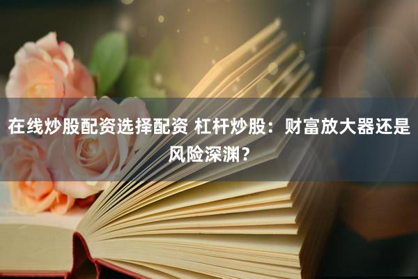 在线炒股配资选择配资 杠杆炒股：财富放大器还是风险深渊？