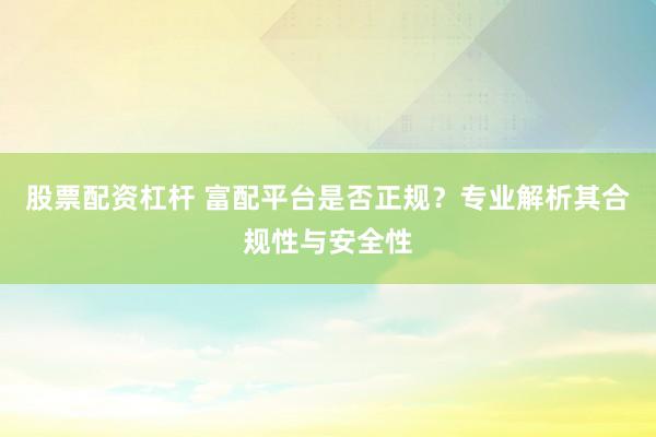 股票配资杠杆 富配平台是否正规？专业解析其合规性与安全性