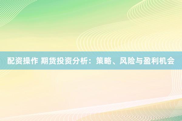 配资操作 期货投资分析：策略、风险与盈利机会